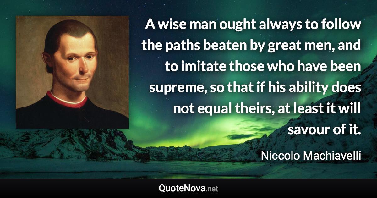 A wise man ought always to follow the paths beaten by great men, and to imitate those who have been supreme, so that if his ability does not equal theirs, at least it will savour of it. - Niccolo Machiavelli quote