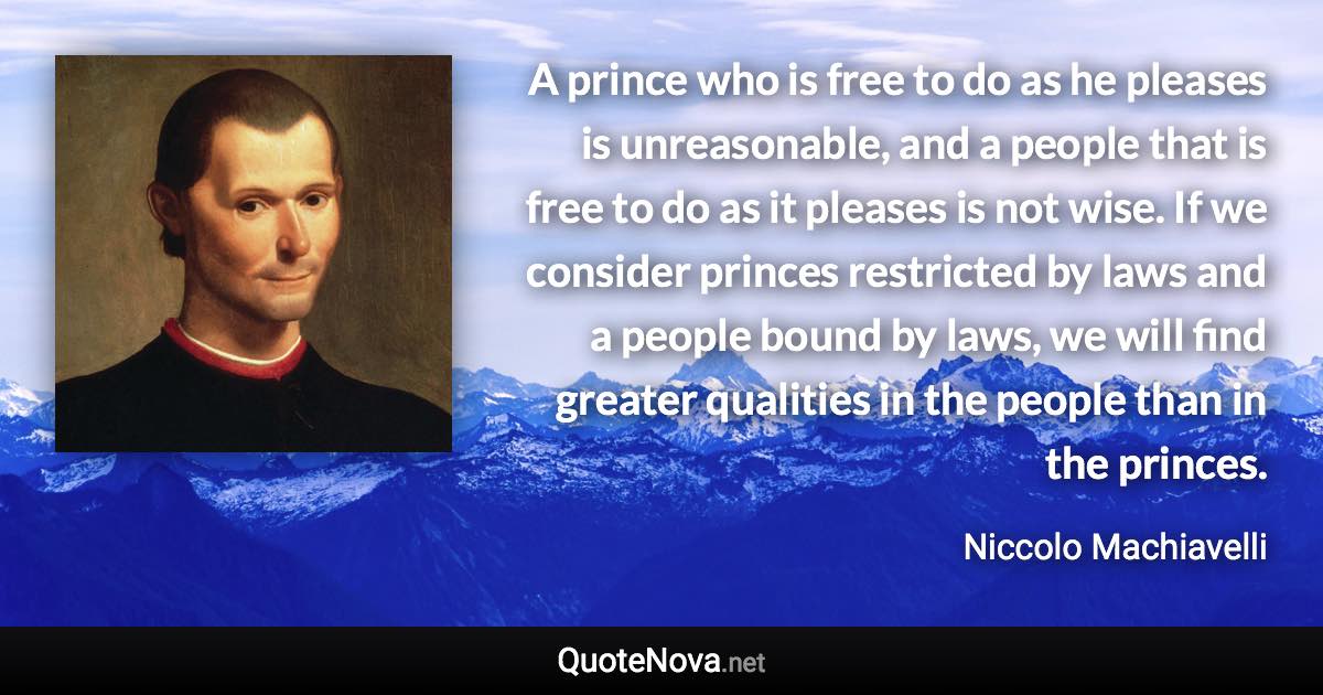 A prince who is free to do as he pleases is unreasonable, and a people that is free to do as it pleases is not wise. If we consider princes restricted by laws and a people bound by laws, we will find greater qualities in the people than in the princes. - Niccolo Machiavelli quote