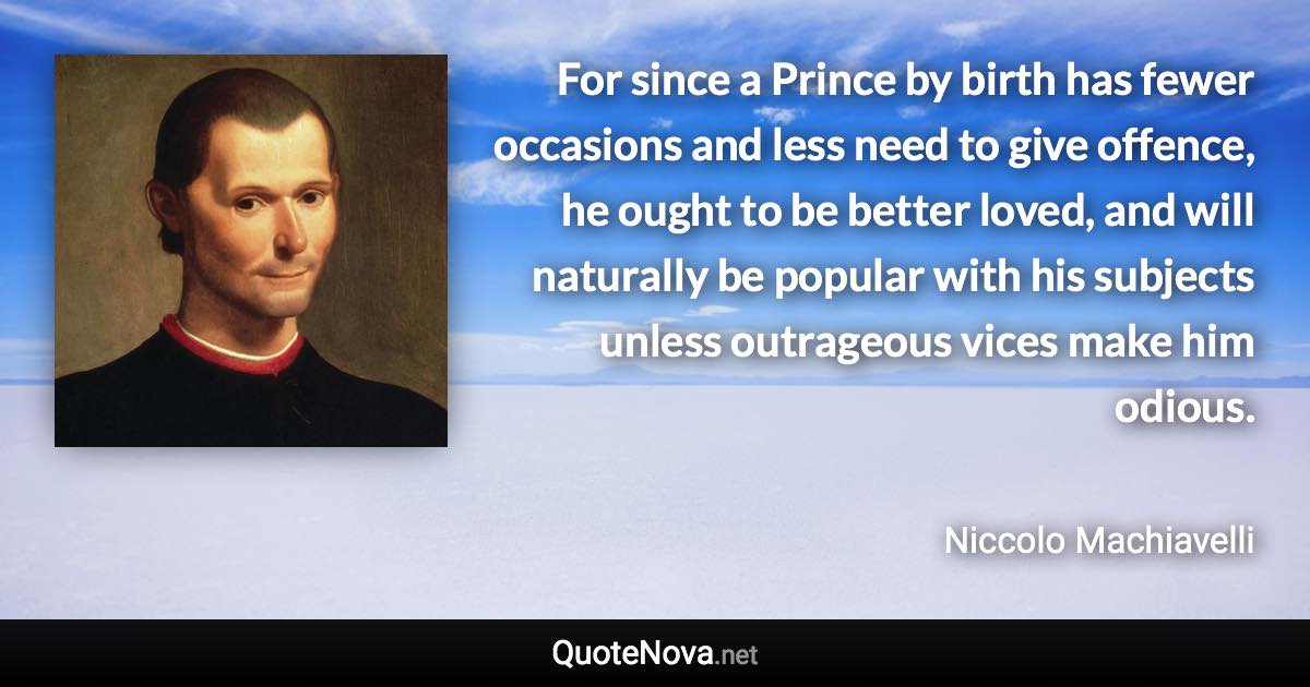 For since a Prince by birth has fewer occasions and less need to give offence, he ought to be better loved, and will naturally be popular with his subjects unless outrageous vices make him odious. - Niccolo Machiavelli quote