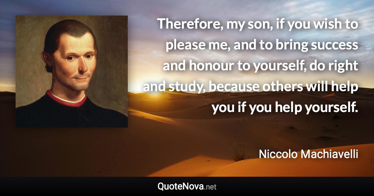 Therefore, my son, if you wish to please me, and to bring success and honour to yourself, do right and study, because others will help you if you help yourself. - Niccolo Machiavelli quote