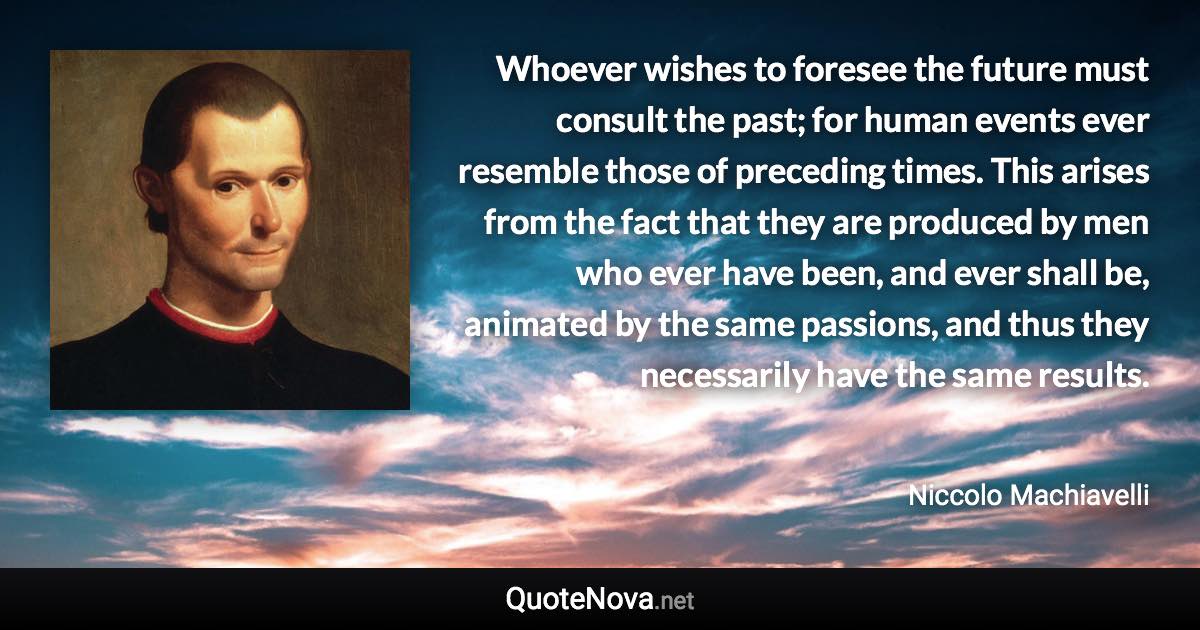 Whoever wishes to foresee the future must consult the past; for human events ever resemble those of preceding times. This arises from the fact that they are produced by men who ever have been, and ever shall be, animated by the same passions, and thus they necessarily have the same results. - Niccolo Machiavelli quote