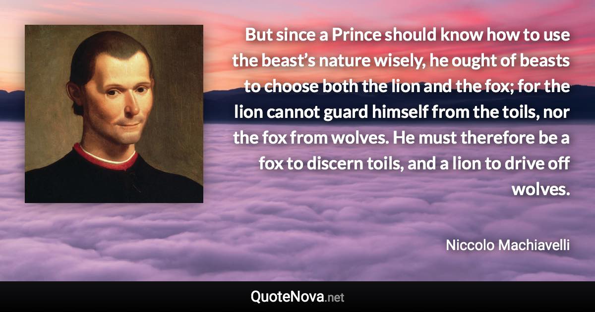 But since a Prince should know how to use the beast’s nature wisely, he ought of beasts to choose both the lion and the fox; for the lion cannot guard himself from the toils, nor the fox from wolves. He must therefore be a fox to discern toils, and a lion to drive off wolves. - Niccolo Machiavelli quote