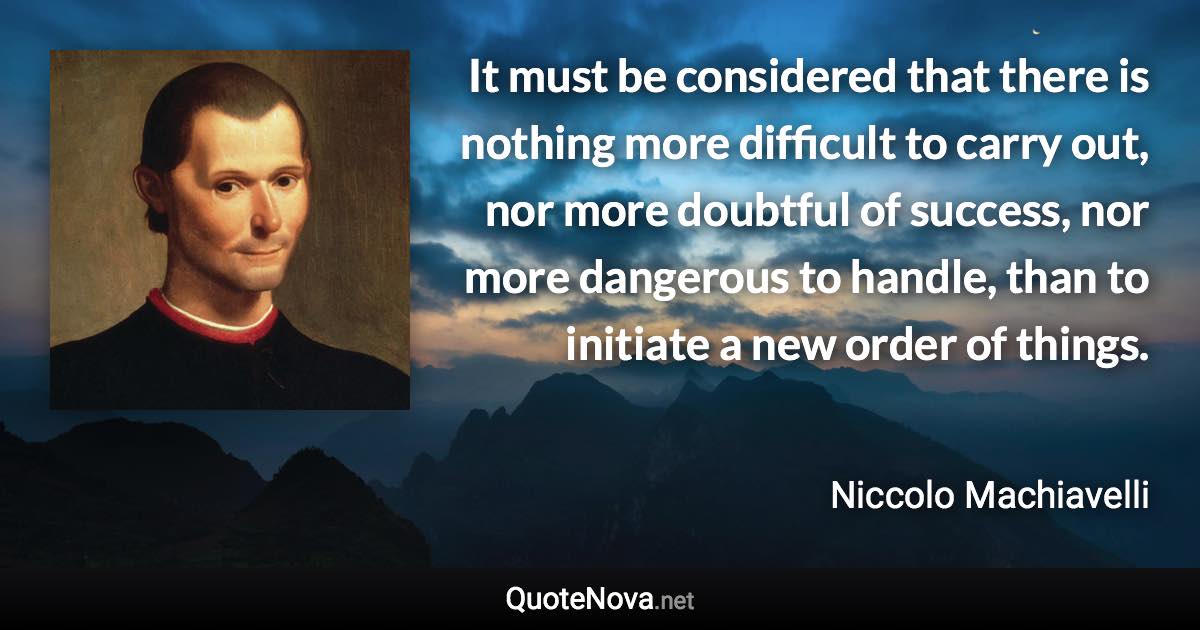 It must be considered that there is nothing more difficult to carry out, nor more doubtful of success, nor more dangerous to handle, than to initiate a new order of things. - Niccolo Machiavelli quote