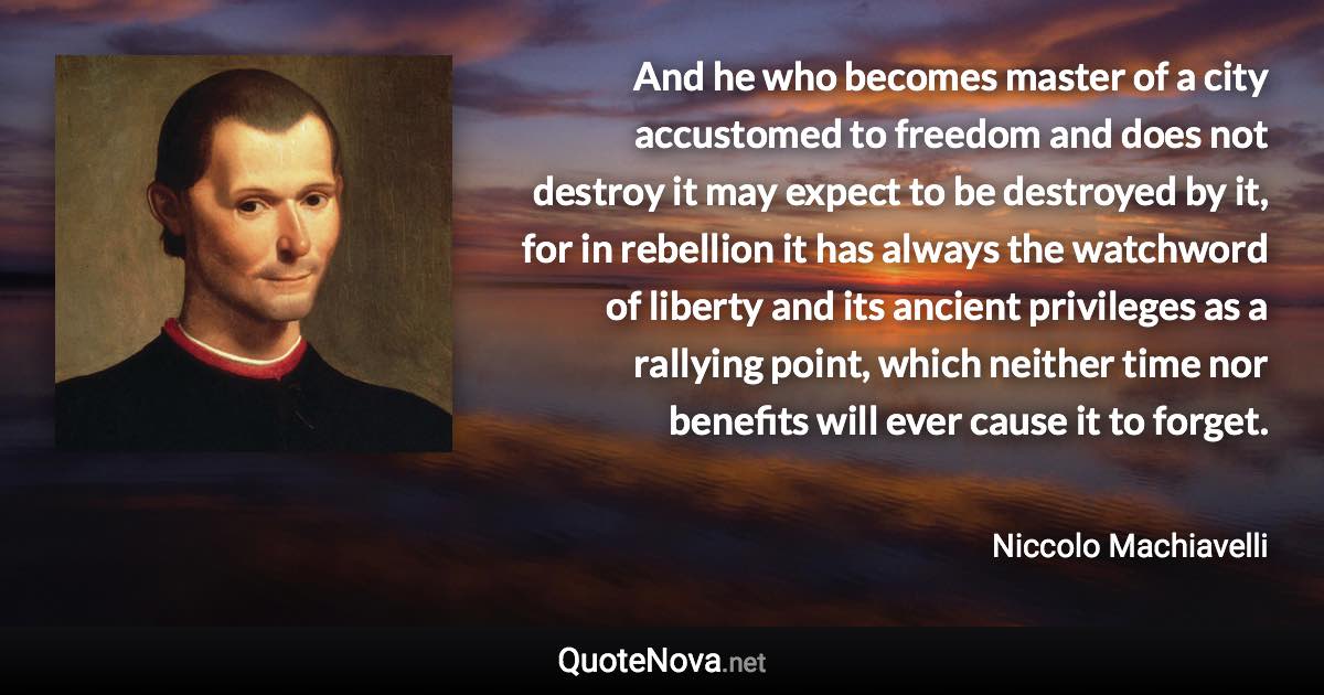 And he who becomes master of a city accustomed to freedom and does not destroy it may expect to be destroyed by it, for in rebellion it has always the watchword of liberty and its ancient privileges as a rallying point, which neither time nor benefits will ever cause it to forget. - Niccolo Machiavelli quote