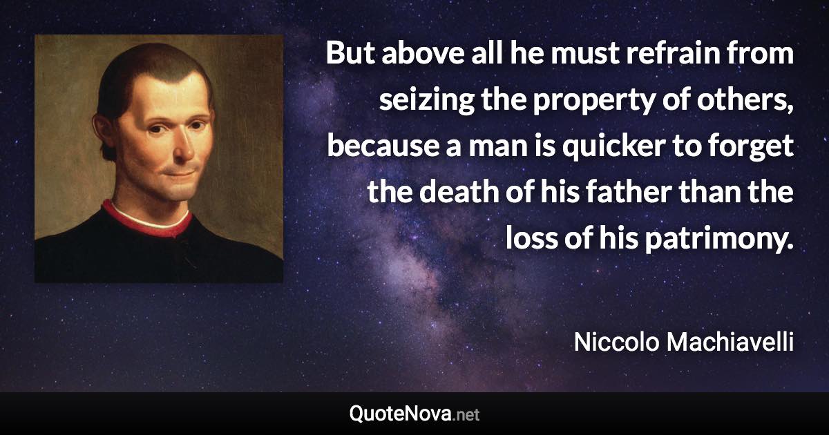 But above all he must refrain from seizing the property of others, because a man is quicker to forget the death of his father than the loss of his patrimony. - Niccolo Machiavelli quote