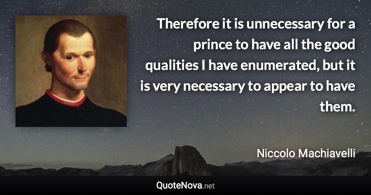 Therefore it is unnecessary for a prince to have all the good qualities I have enumerated, but it is very necessary to appear to have them. - Niccolo Machiavelli quote