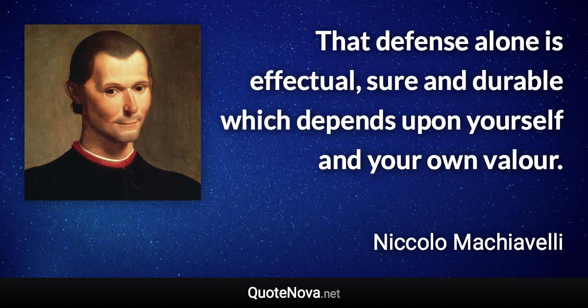 That defense alone is effectual, sure and durable which depends upon yourself and your own valour. - Niccolo Machiavelli quote