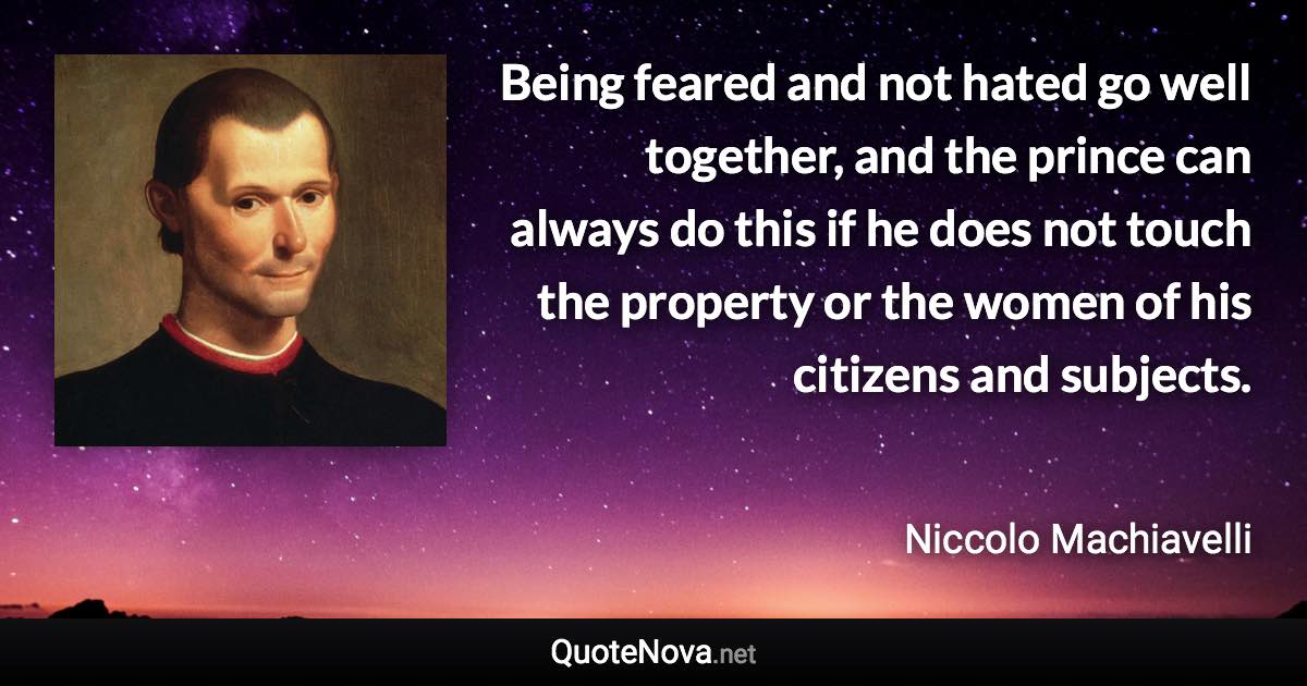 Being feared and not hated go well together, and the prince can always do this if he does not touch the property or the women of his citizens and subjects. - Niccolo Machiavelli quote