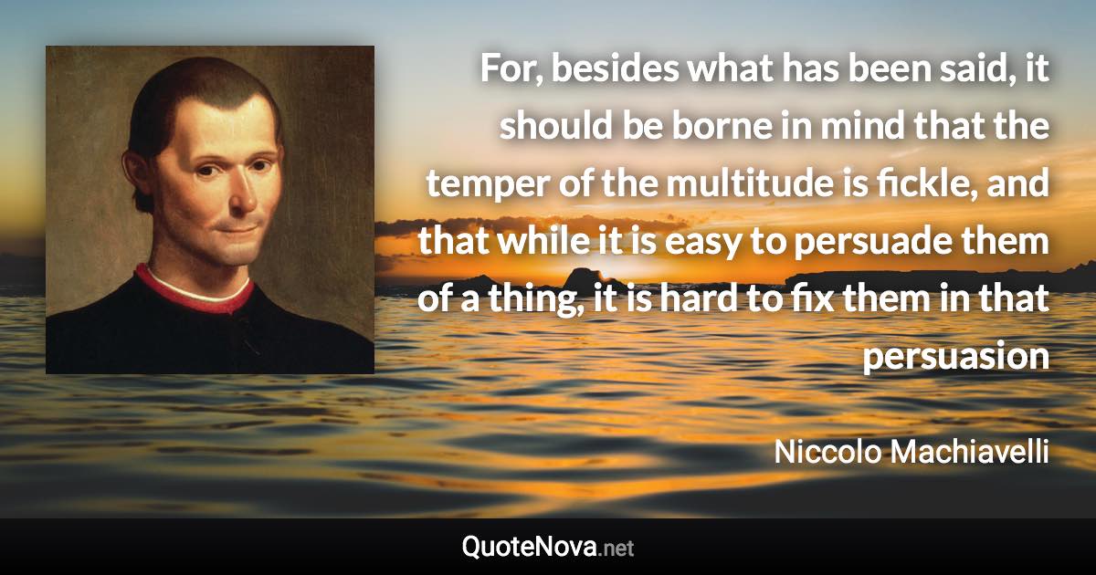 For, besides what has been said, it should be borne in mind that the temper of the multitude is fickle, and that while it is easy to persuade them of a thing, it is hard to fix them in that persuasion - Niccolo Machiavelli quote