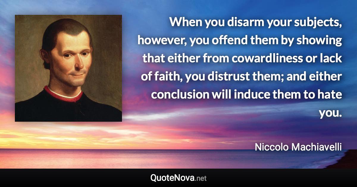 When you disarm your subjects, however, you offend them by showing that either from cowardliness or lack of faith, you distrust them; and either conclusion will induce them to hate you. - Niccolo Machiavelli quote