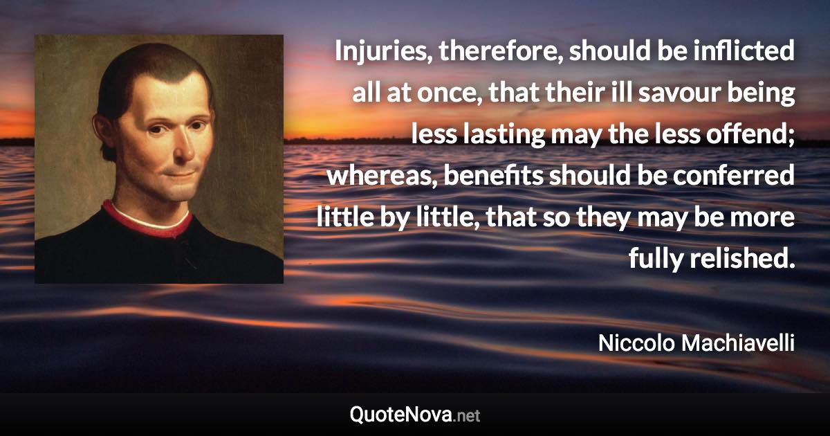 Injuries, therefore, should be inflicted all at once, that their ill savour being less lasting may the less offend; whereas, benefits should be conferred little by little, that so they may be more fully relished. - Niccolo Machiavelli quote