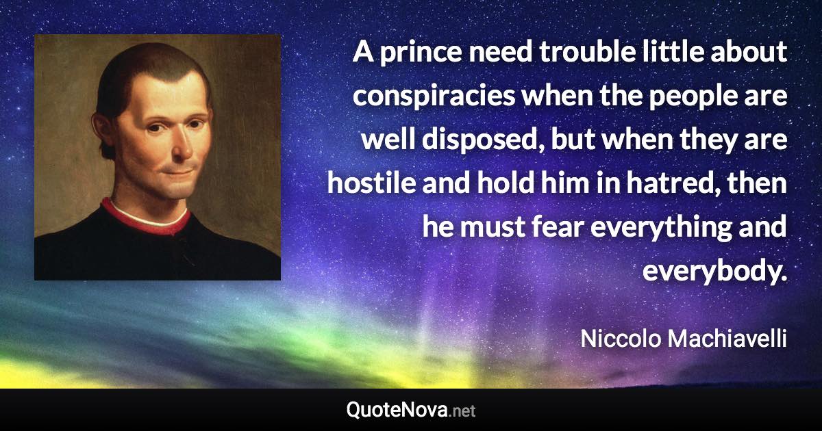 A prince need trouble little about conspiracies when the people are well disposed, but when they are hostile and hold him in hatred, then he must fear everything and everybody. - Niccolo Machiavelli quote