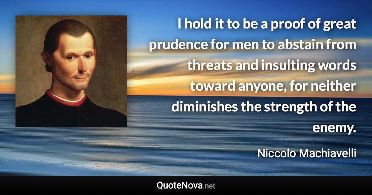 I hold it to be a proof of great prudence for men to abstain from threats and insulting words toward anyone, for neither diminishes the strength of the enemy. - Niccolo Machiavelli quote