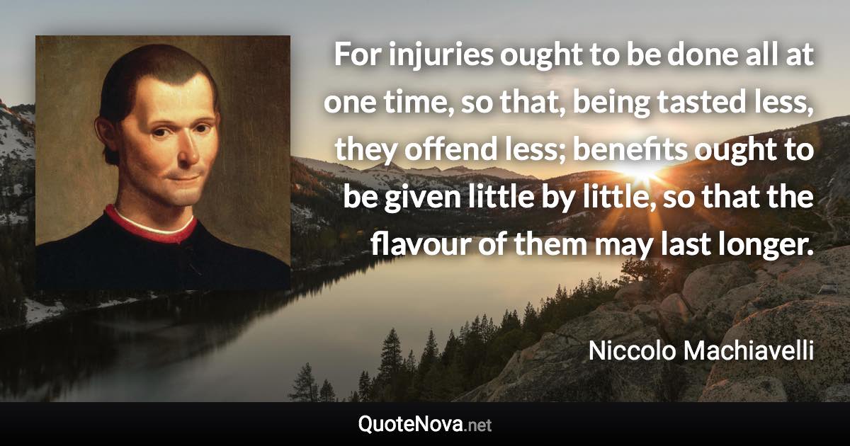 For injuries ought to be done all at one time, so that, being tasted less, they offend less; benefits ought to be given little by little, so that the flavour of them may last longer. - Niccolo Machiavelli quote