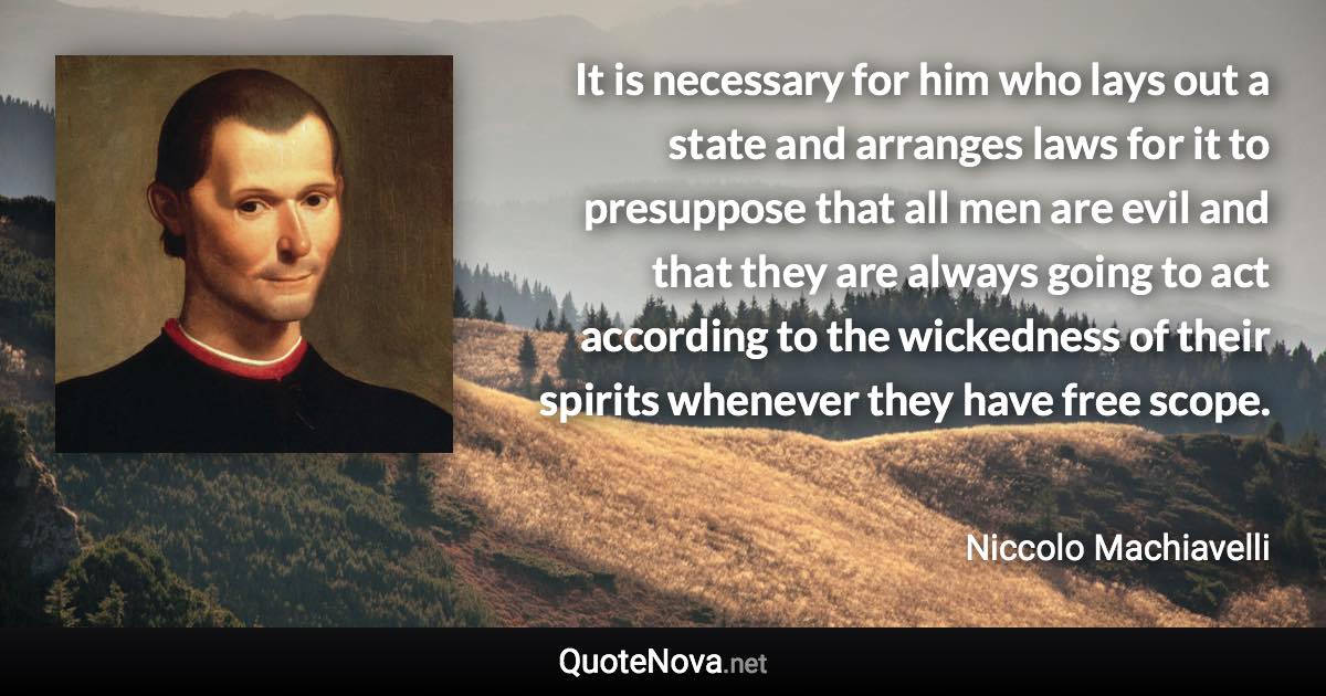 It is necessary for him who lays out a state and arranges laws for it to presuppose that all men are evil and that they are always going to act according to the wickedness of their spirits whenever they have free scope. - Niccolo Machiavelli quote