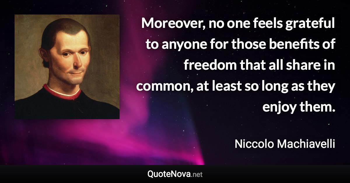 Moreover, no one feels grateful to anyone for those benefits of freedom that all share in common, at least so long as they enjoy them. - Niccolo Machiavelli quote