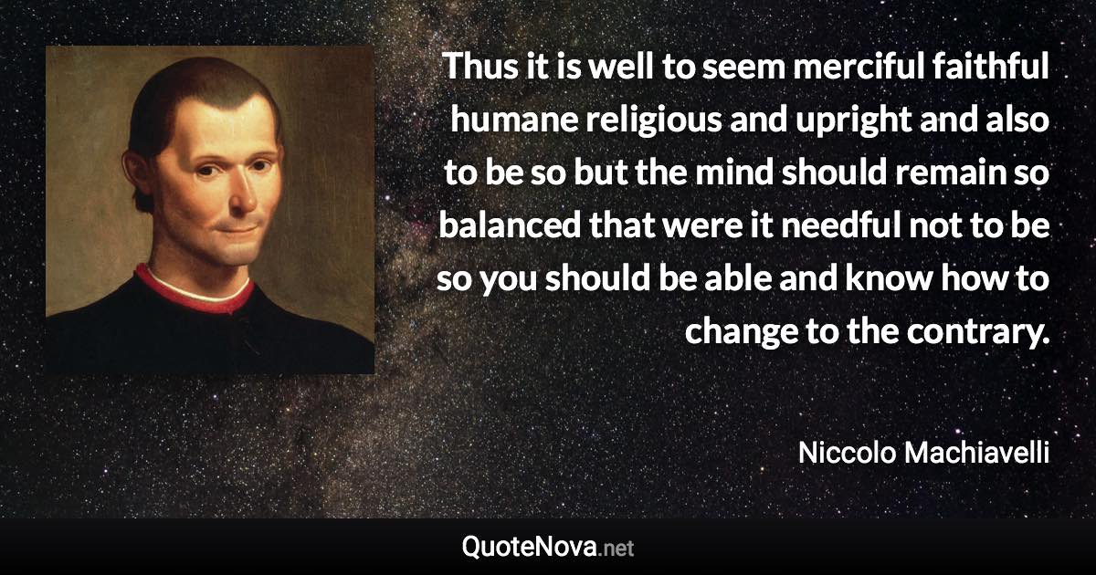 Thus it is well to seem merciful faithful humane religious and upright and also to be so but the mind should remain so balanced that were it needful not to be so you should be able and know how to change to the contrary. - Niccolo Machiavelli quote