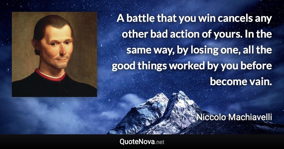 A battle that you win cancels any other bad action of yours. In the same way, by losing one, all the good things worked by you before become vain. - Niccolo Machiavelli quote