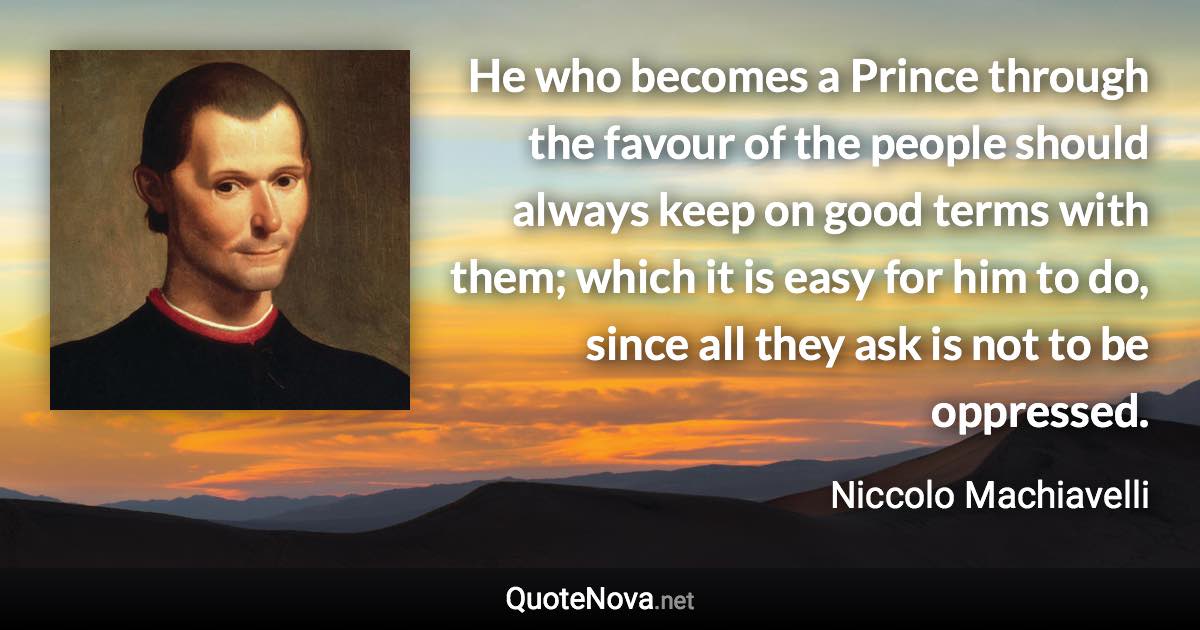 He who becomes a Prince through the favour of the people should always keep on good terms with them; which it is easy for him to do, since all they ask is not to be oppressed. - Niccolo Machiavelli quote