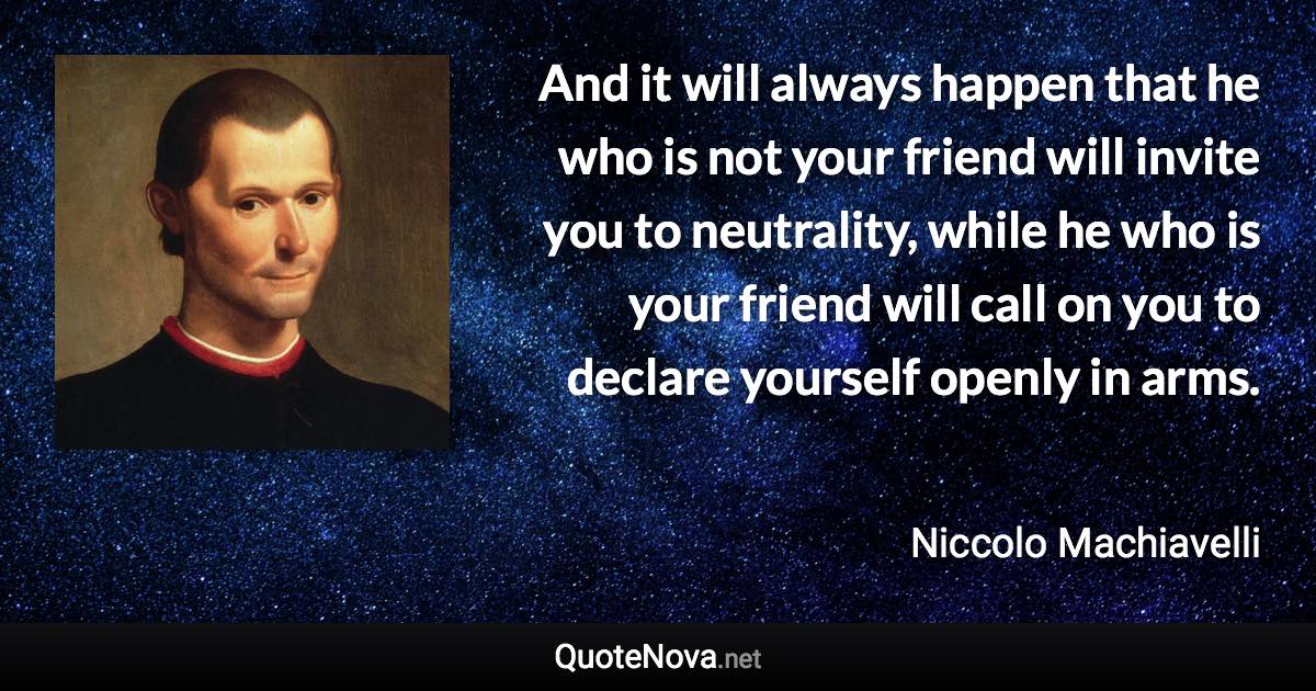 And it will always happen that he who is not your friend will invite you to neutrality, while he who is your friend will call on you to declare yourself openly in arms. - Niccolo Machiavelli quote