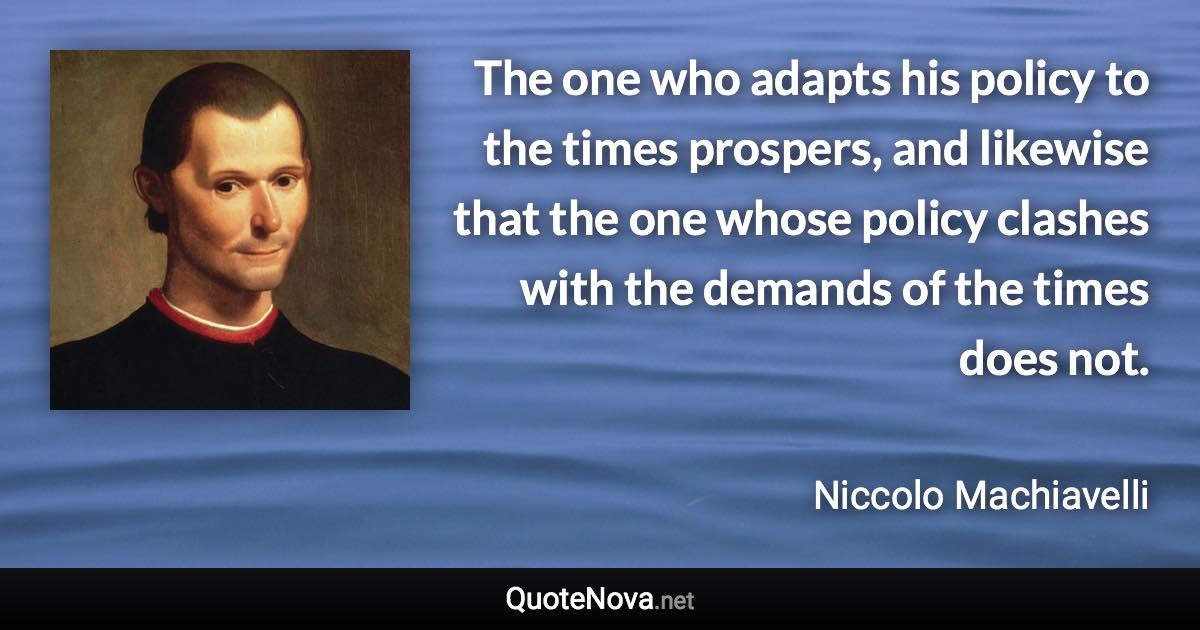 The one who adapts his policy to the times prospers, and likewise that the one whose policy clashes with the demands of the times does not. - Niccolo Machiavelli quote