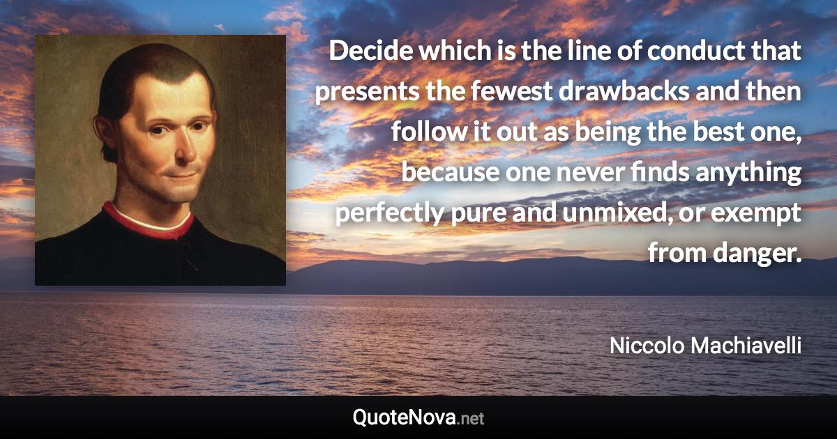 Decide which is the line of conduct that presents the fewest drawbacks and then follow it out as being the best one, because one never finds anything perfectly pure and unmixed, or exempt from danger. - Niccolo Machiavelli quote