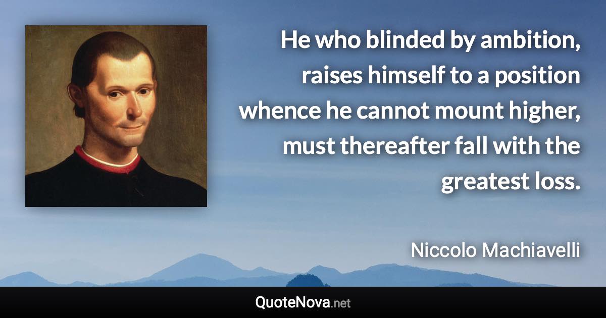 He who blinded by ambition, raises himself to a position whence he cannot mount higher, must thereafter fall with the greatest loss. - Niccolo Machiavelli quote