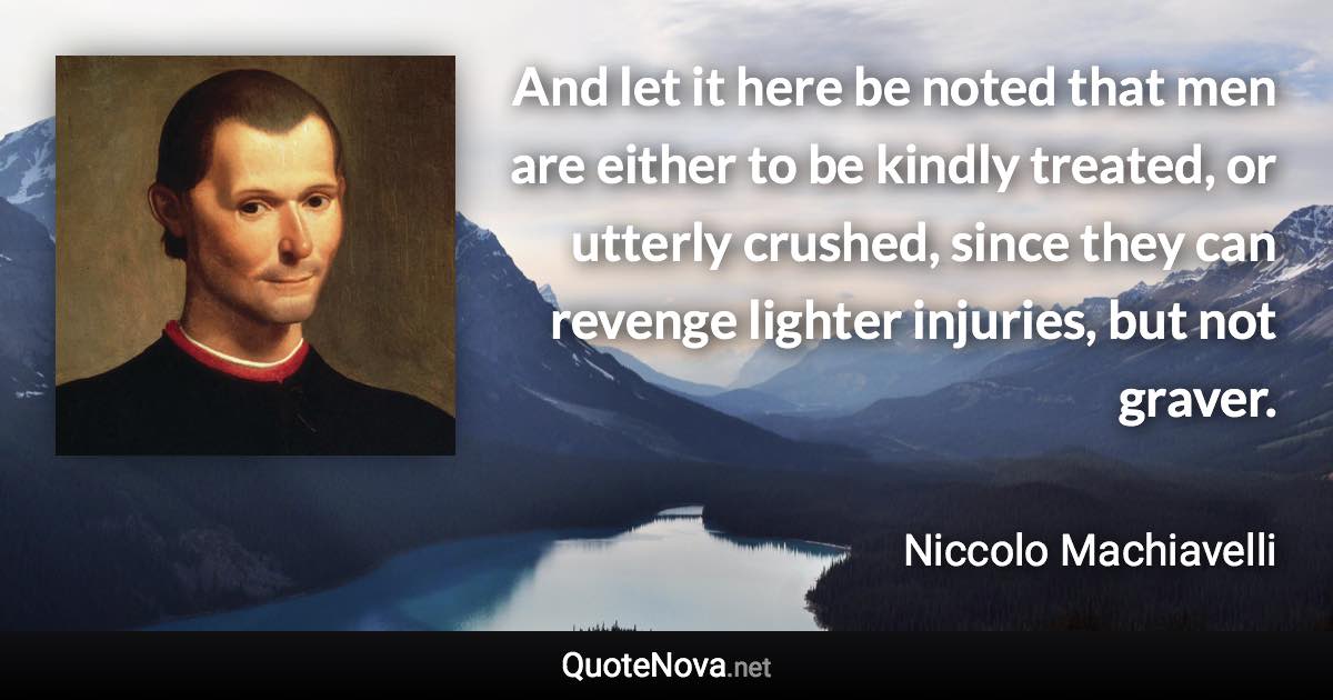 And let it here be noted that men are either to be kindly treated, or utterly crushed, since they can revenge lighter injuries, but not graver. - Niccolo Machiavelli quote