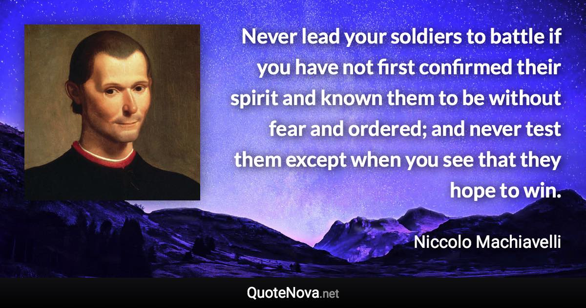 Never lead your soldiers to battle if you have not first confirmed their spirit and known them to be without fear and ordered; and never test them except when you see that they hope to win. - Niccolo Machiavelli quote