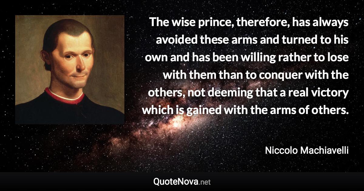 The wise prince, therefore, has always avoided these arms and turned to his own and has been willing rather to lose with them than to conquer with the others, not deeming that a real victory which is gained with the arms of others. - Niccolo Machiavelli quote