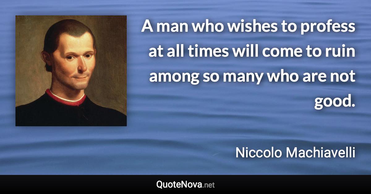 A man who wishes to profess at all times will come to ruin among so many who are not good. - Niccolo Machiavelli quote