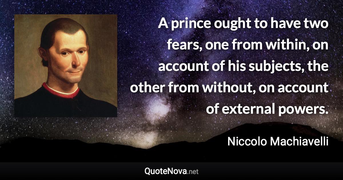 A prince ought to have two fears, one from within, on account of his subjects, the other from without, on account of external powers. - Niccolo Machiavelli quote