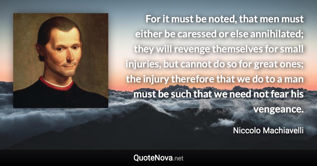 For it must be noted, that men must either be caressed or else annihilated; they will revenge themselves for small injuries, but cannot do so for great ones; the injury therefore that we do to a man must be such that we need not fear his vengeance. - Niccolo Machiavelli quote