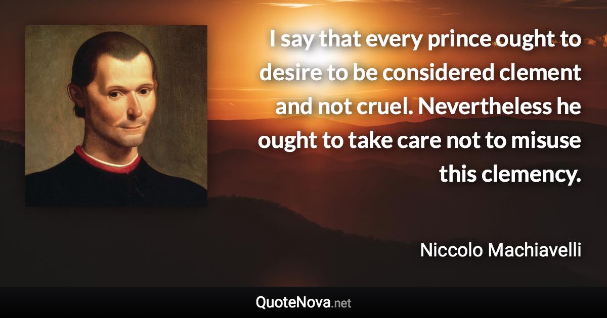 I say that every prince ought to desire to be considered clement and not cruel. Nevertheless he ought to take care not to misuse this clemency. - Niccolo Machiavelli quote