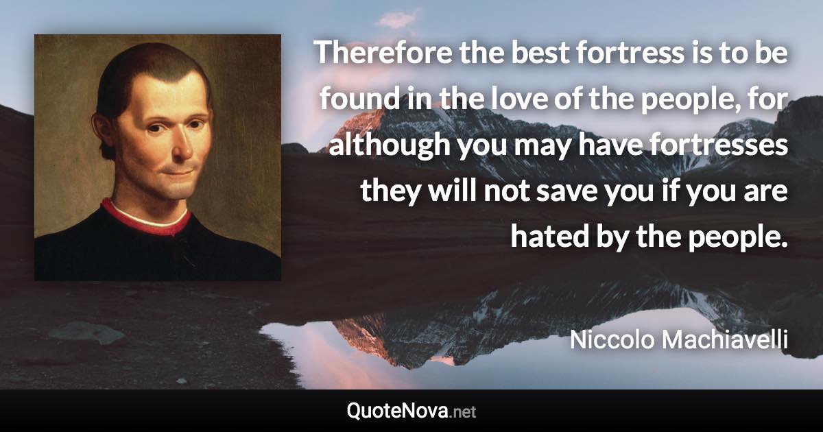 Therefore the best fortress is to be found in the love of the people, for although you may have fortresses they will not save you if you are hated by the people. - Niccolo Machiavelli quote