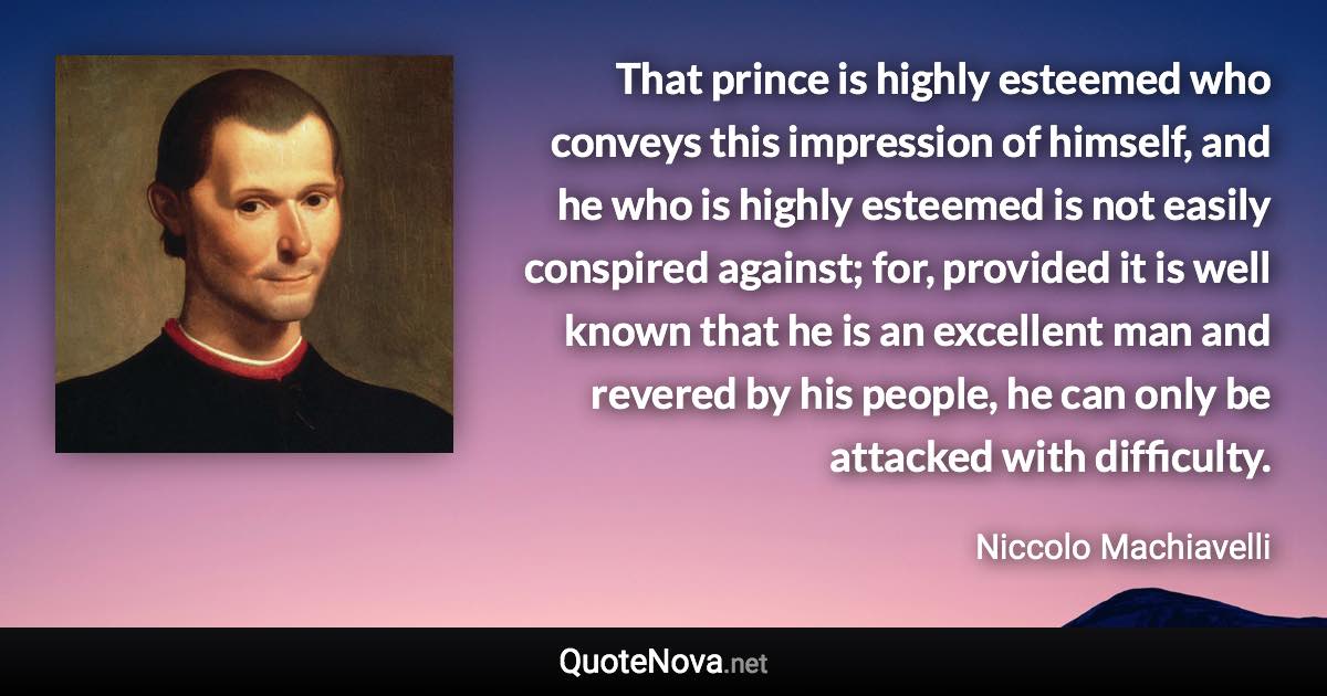 That prince is highly esteemed who conveys this impression of himself, and he who is highly esteemed is not easily conspired against; for, provided it is well known that he is an excellent man and revered by his people, he can only be attacked with difficulty. - Niccolo Machiavelli quote