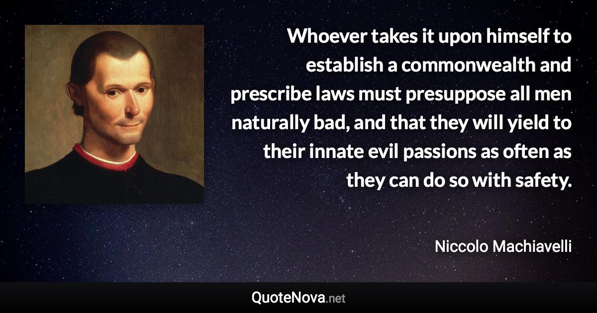 Whoever takes it upon himself to establish a commonwealth and prescribe laws must presuppose all men naturally bad, and that they will yield to their innate evil passions as often as they can do so with safety. - Niccolo Machiavelli quote