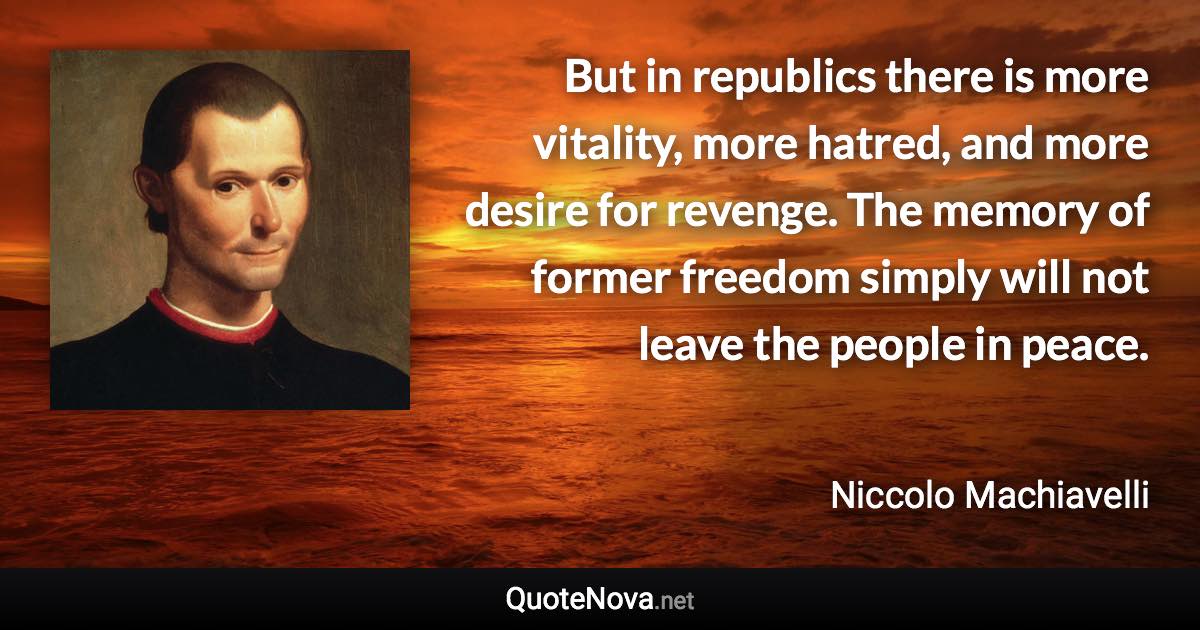 But in republics there is more vitality, more hatred, and more desire for revenge. The memory of former freedom simply will not leave the people in peace. - Niccolo Machiavelli quote