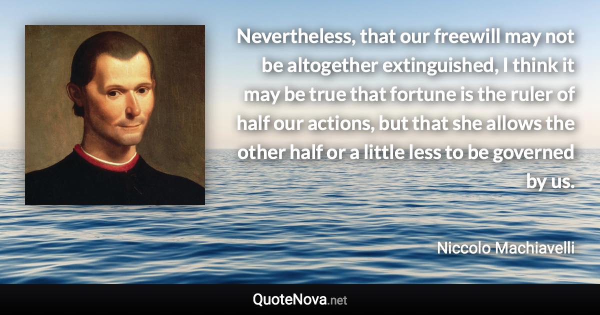 Nevertheless, that our freewill may not be altogether extinguished, I think it may be true that fortune is the ruler of half our actions, but that she allows the other half or a little less to be governed by us. - Niccolo Machiavelli quote