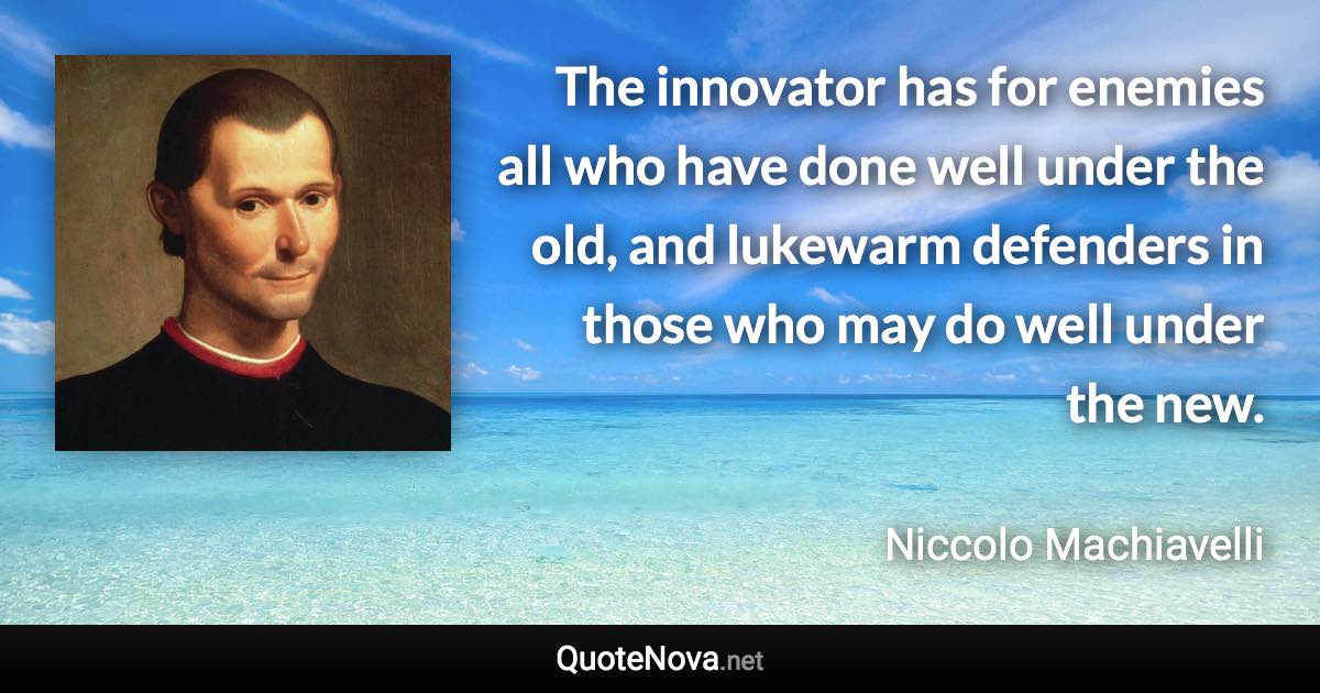 The innovator has for enemies all who have done well under the old, and lukewarm defenders in those who may do well under the new. - Niccolo Machiavelli quote