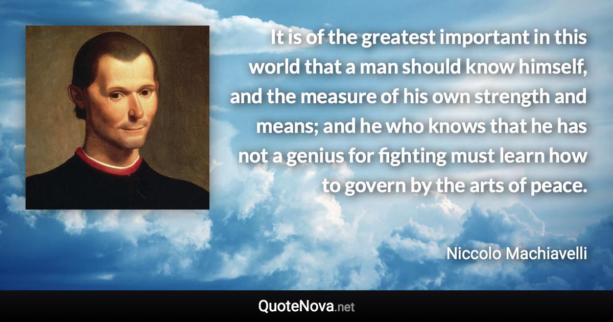 It is of the greatest important in this world that a man should know himself, and the measure of his own strength and means; and he who knows that he has not a genius for fighting must learn how to govern by the arts of peace. - Niccolo Machiavelli quote