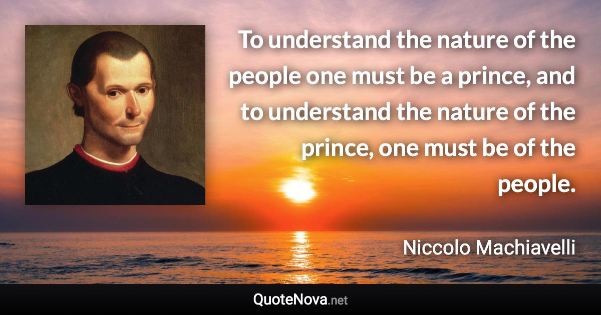 To understand the nature of the people one must be a prince, and to understand the nature of the prince, one must be of the people. - Niccolo Machiavelli quote