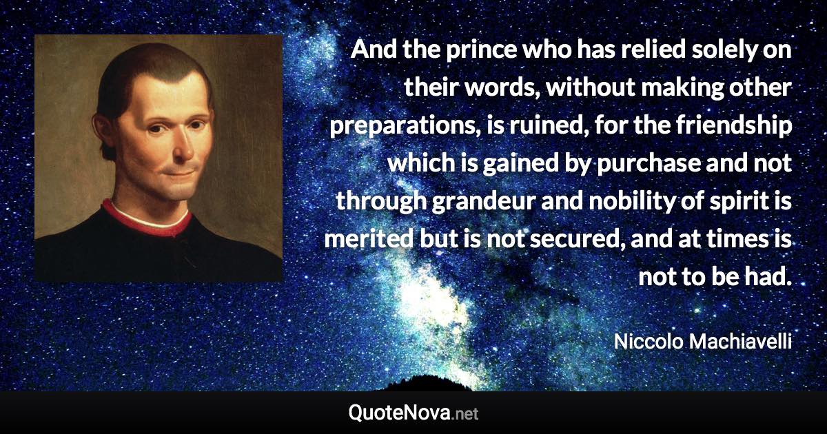 And the prince who has relied solely on their words, without making other preparations, is ruined, for the friendship which is gained by purchase and not through grandeur and nobility of spirit is merited but is not secured, and at times is not to be had. - Niccolo Machiavelli quote