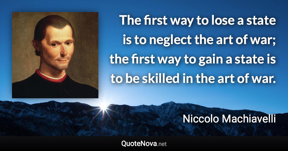 The first way to lose a state is to neglect the art of war; the first way to gain a state is to be skilled in the art of war. - Niccolo Machiavelli quote