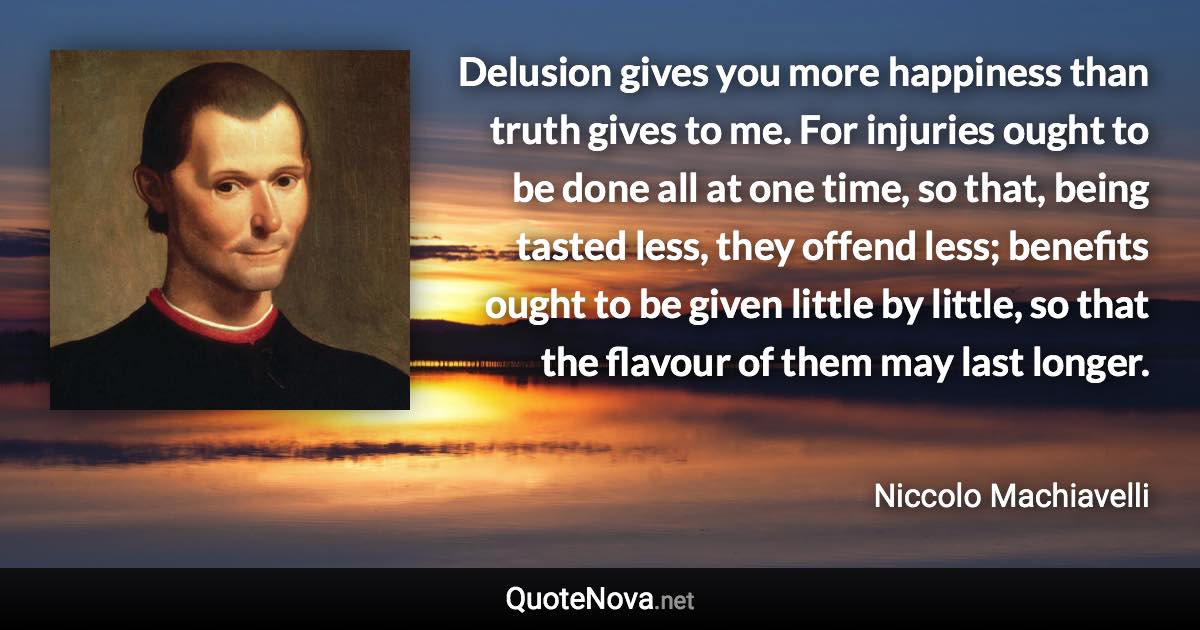 Delusion gives you more happiness than truth gives to me. For injuries ought to be done all at one time, so that, being tasted less, they offend less; benefits ought to be given little by little, so that the flavour of them may last longer. - Niccolo Machiavelli quote