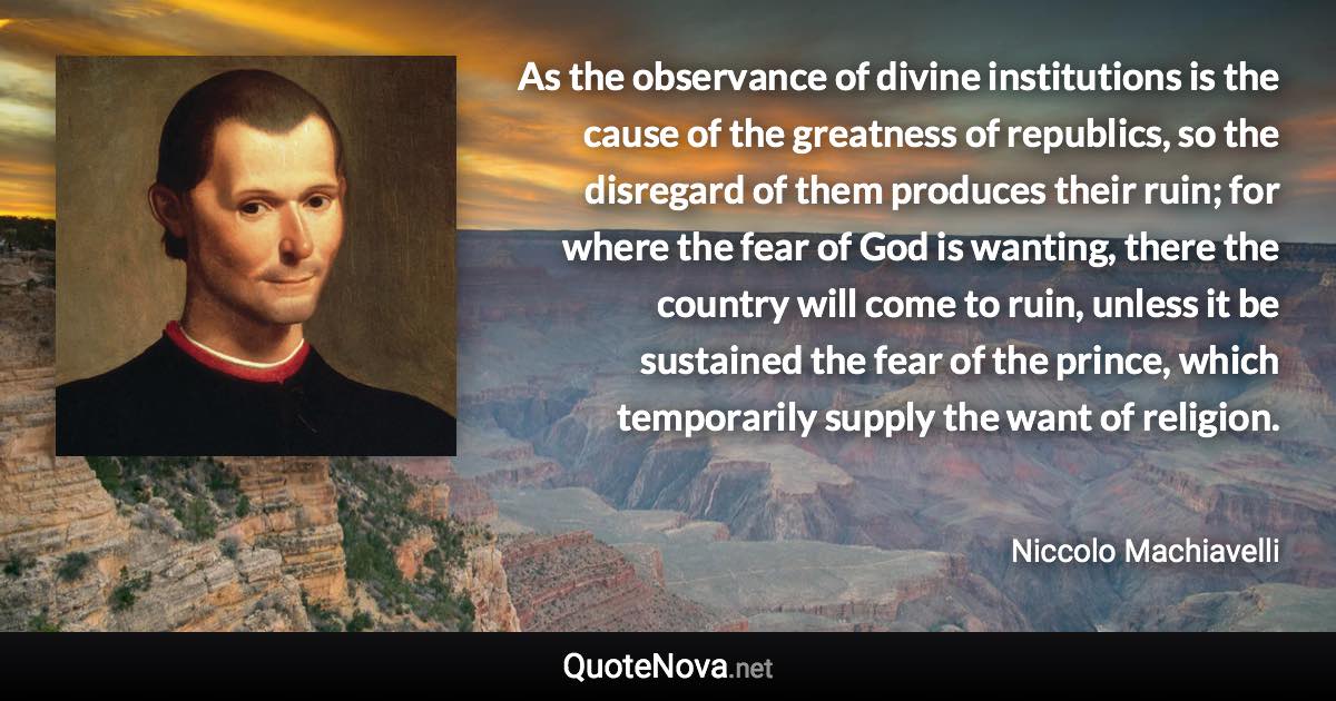 As the observance of divine institutions is the cause of the greatness of republics, so the disregard of them produces their ruin; for where the fear of God is wanting, there the country will come to ruin, unless it be sustained the fear of the prince, which temporarily supply the want of religion. - Niccolo Machiavelli quote