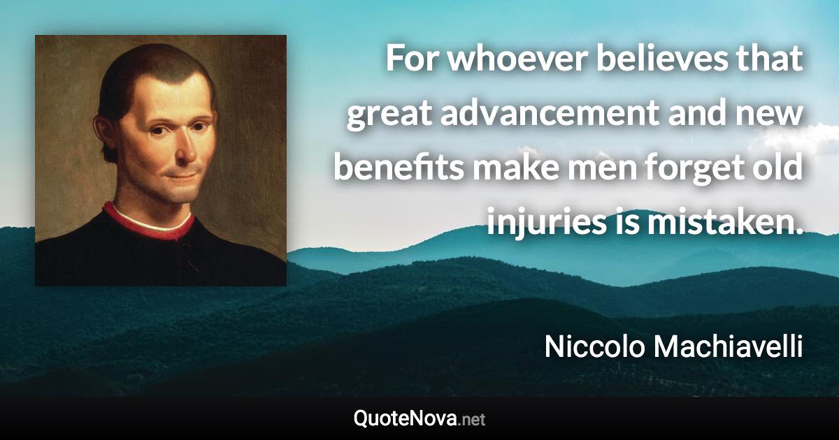 For whoever believes that great advancement and new benefits make men forget old injuries is mistaken. - Niccolo Machiavelli quote