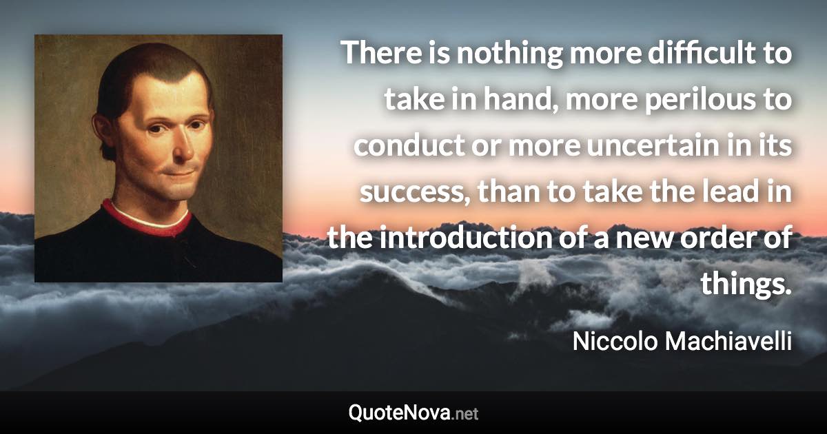 There is nothing more difficult to take in hand, more perilous to conduct or more uncertain in its success, than to take the lead in the introduction of a new order of things. - Niccolo Machiavelli quote