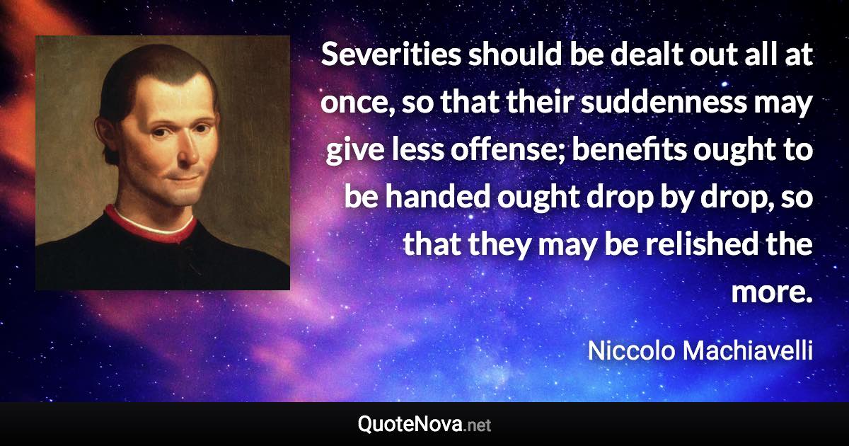 Severities should be dealt out all at once, so that their suddenness may give less offense; benefits ought to be handed ought drop by drop, so that they may be relished the more. - Niccolo Machiavelli quote