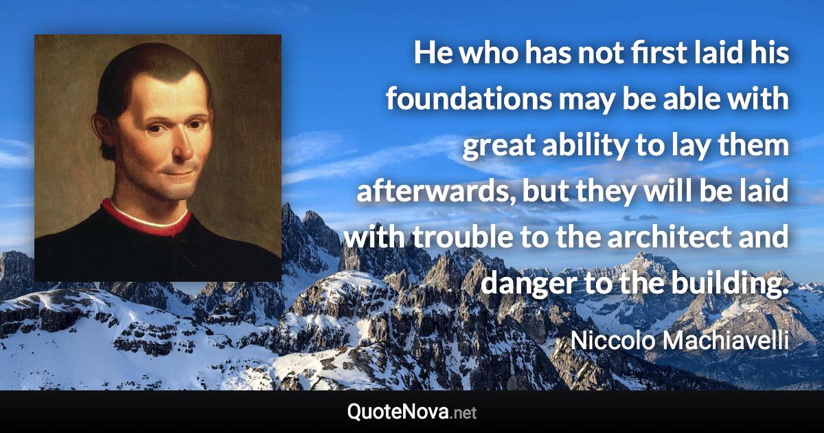 He who has not first laid his foundations may be able with great ability to lay them afterwards, but they will be laid with trouble to the architect and danger to the building. - Niccolo Machiavelli quote